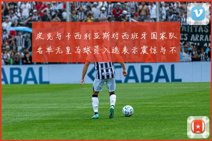 皮克与卡西利亚斯对西班牙国家队名单无皇马球员入选表示震惊与不解