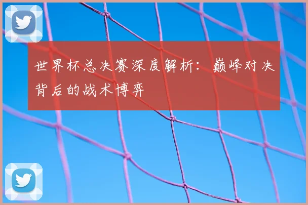 世界杯总决赛深度解析:巅峰对决背后的战术博弈