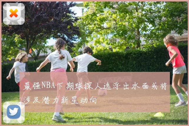 最强NBA下期球探人选浮出水面或将涉及潜力新星动向