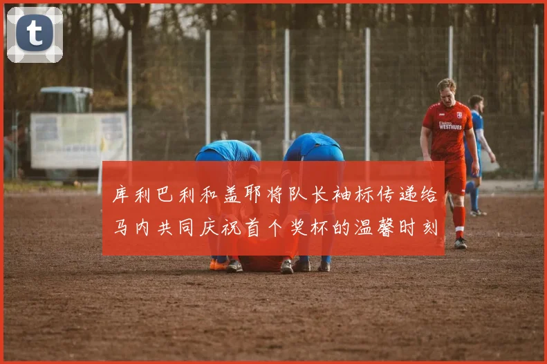 库利巴利和盖耶将队长袖标传递给马内共同庆祝首个奖杯的温馨时刻