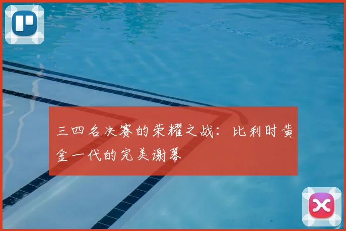 三四名决赛的荣耀之战:比利时黄金一代的完美谢幕