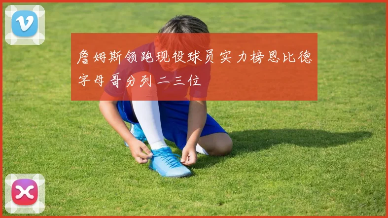 詹姆斯领跑现役球员实力榜恩比德字母哥分列二三位