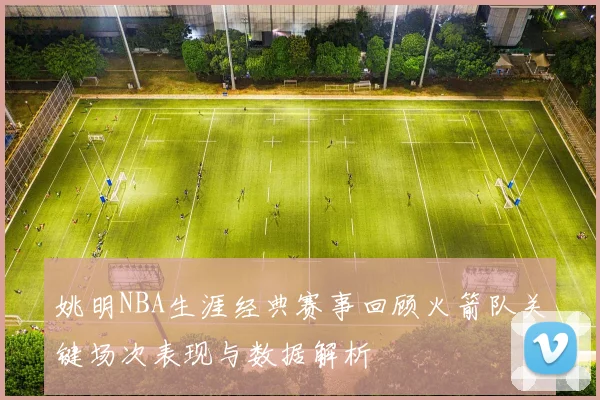 姚明NBA生涯经典赛事回顾火箭队关键场次表现与数据解析