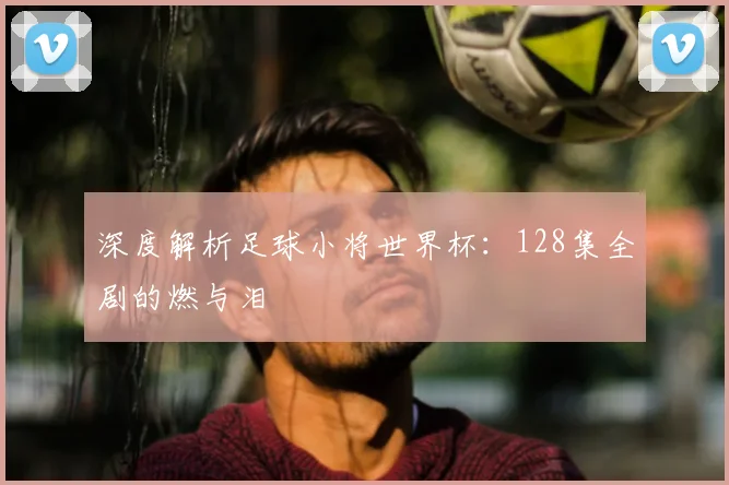 深度解析足球小将世界杯:128集全剧的燃与泪