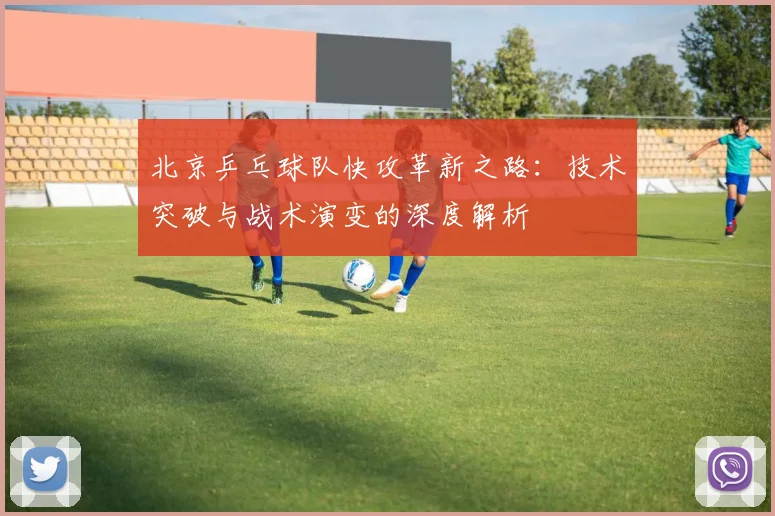北京乒乓球队快攻革新之路:技术突破与战术演变的深度解析