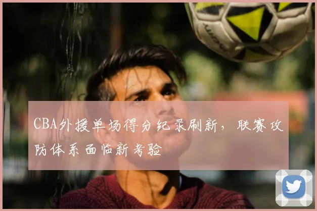 CBA外援单场得分纪录刷新,联赛攻防体系面临新考验