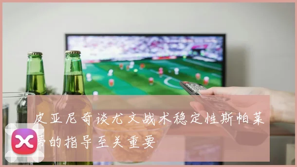 皮亚尼奇谈尤文战术稳定性斯帕莱蒂的指导至关重要