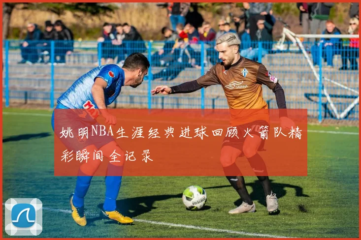 姚明NBA生涯经典进球回顾火箭队精彩瞬间全记录