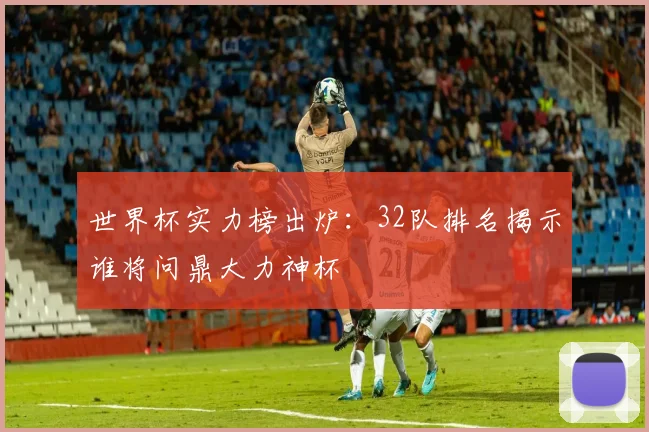 世界杯实力榜出炉：32队排名揭示谁将问鼎大力神杯