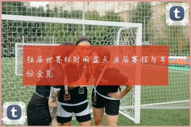 往届世界杯时间盘点 历届赛程与年份全览