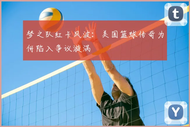梦之队红卡风波：美国篮球传奇为何陷入争议漩涡