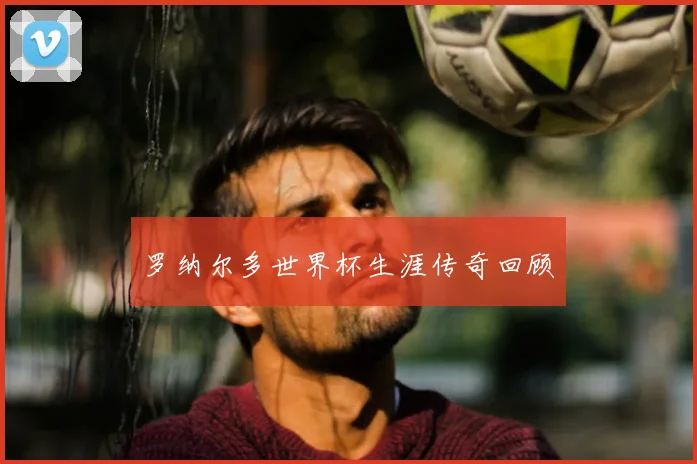 罗纳尔多世界杯生涯传奇回顾