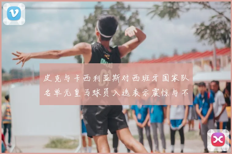 皮克与卡西利亚斯对西班牙国家队名单无皇马球员入选表示震惊与不解