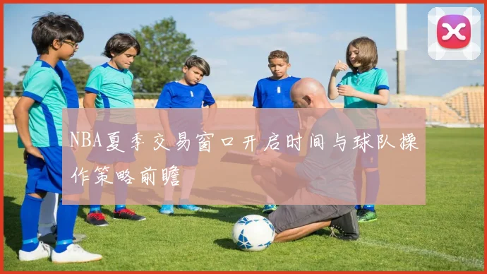 NBA夏季交易窗口开启时间与球队操作策略前瞻