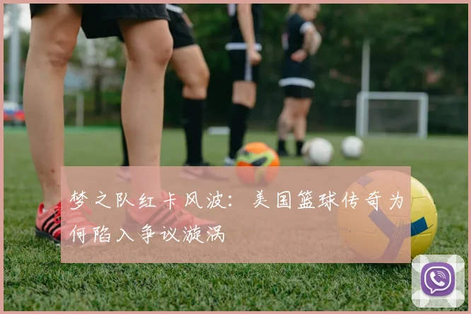 梦之队红卡风波:美国篮球传奇为何陷入争议漩涡