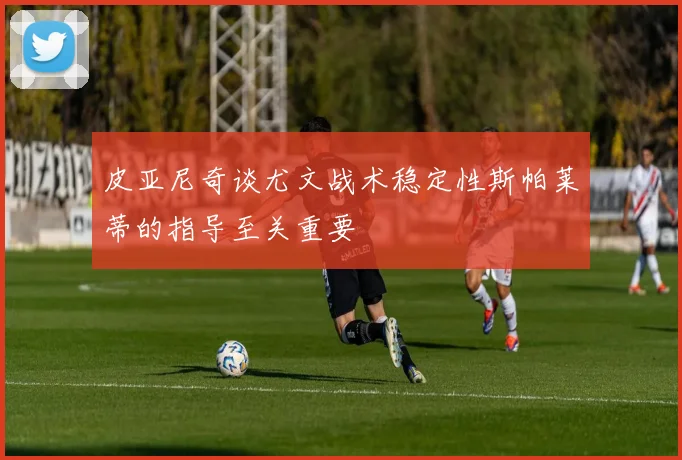 皮亚尼奇谈尤文战术稳定性斯帕莱蒂的指导至关重要