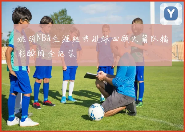 姚明NBA生涯经典进球回顾火箭队精彩瞬间全记录