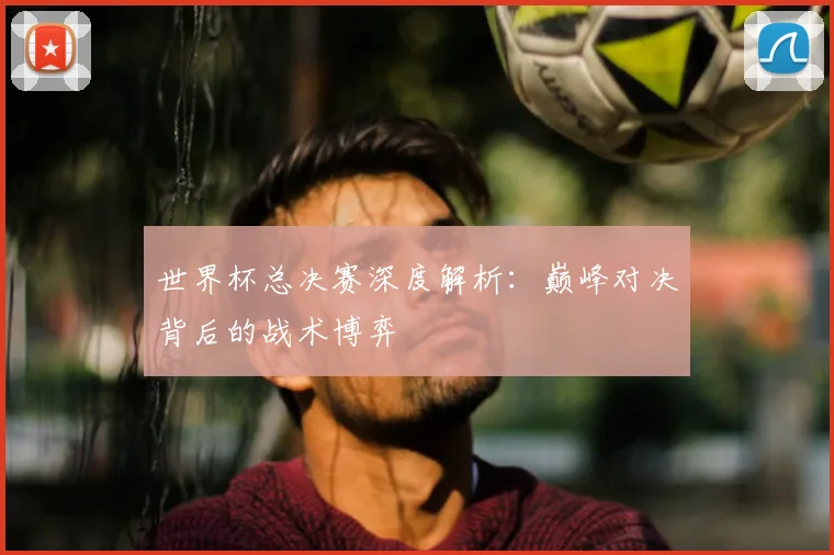 世界杯总决赛深度解析：巅峰对决背后的战术博弈