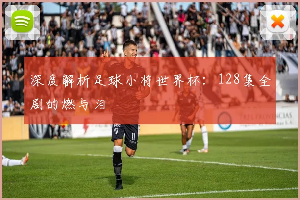 深度解析足球小将世界杯：128集全剧的燃与泪