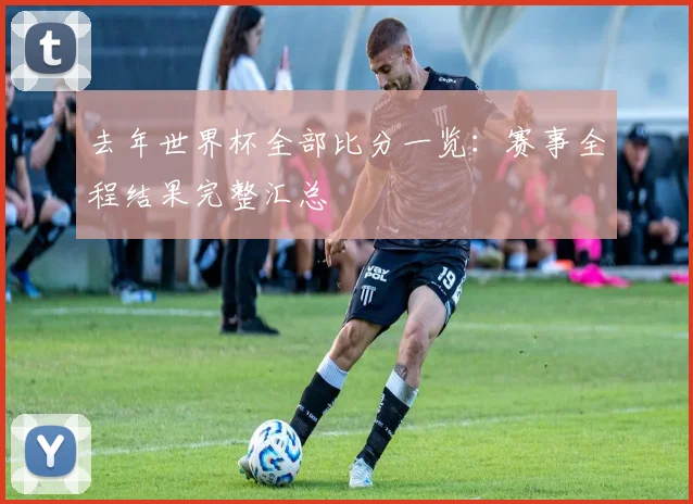 去年世界杯全部比分一览：赛事全程结果完整汇总