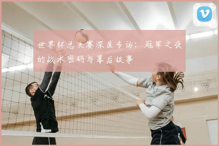 世界杯总决赛深度专访：冠军之夜的战术密码与幕后故事