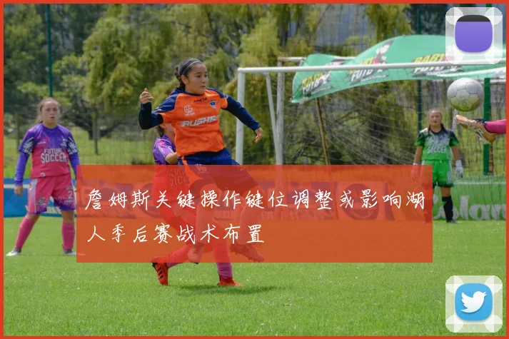 詹姆斯关键操作键位调整或影响湖人季后赛战术布置