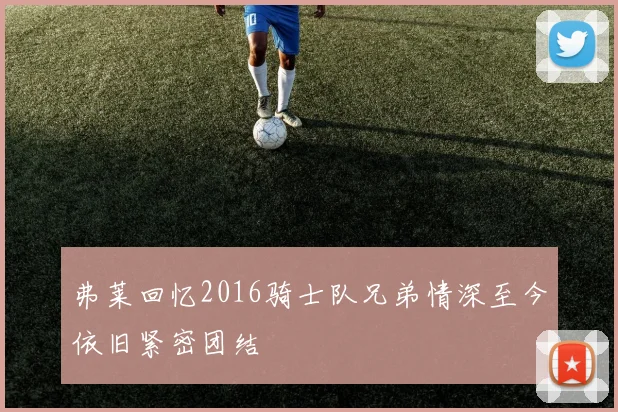 弗莱回忆2016骑士队兄弟情深至今依旧紧密团结