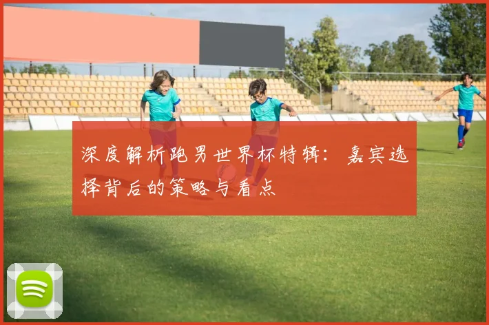 深度解析跑男世界杯特辑：嘉宾选择背后的策略与看点