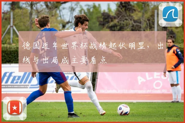德国近年世界杯战绩起伏明显,出线与出局成主要看点