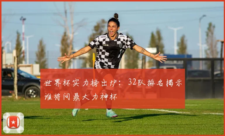 世界杯实力榜出炉：32队排名揭示谁将问鼎大力神杯