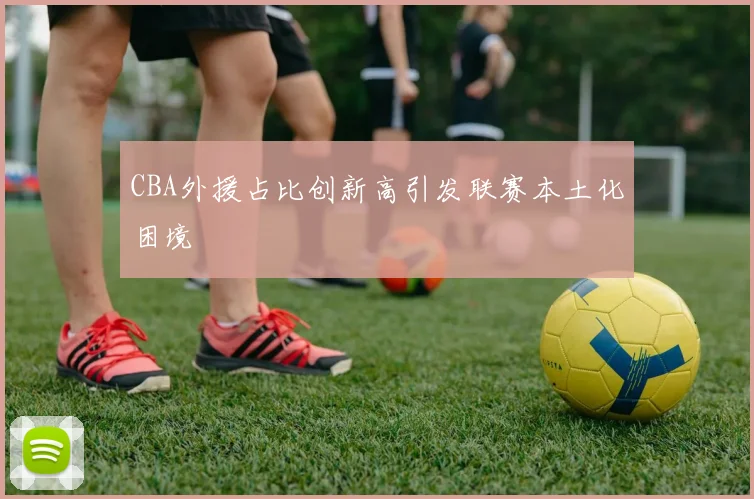 CBA外援占比创新高引发联赛本土化困境
