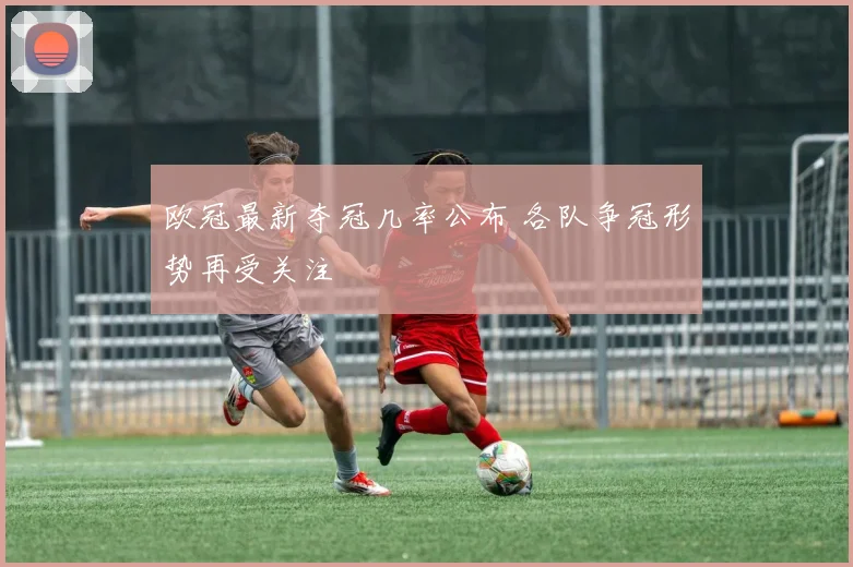 欧冠最新夺冠几率公布 各队争冠形势再受关注