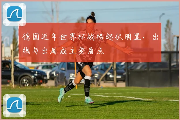 德国近年世界杯战绩起伏明显，出线与出局成主要看点